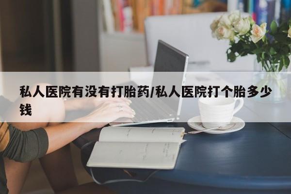 打胎药私人专卖微信网上药店私人医院有没有打胎药/私人医院打个胎多少钱