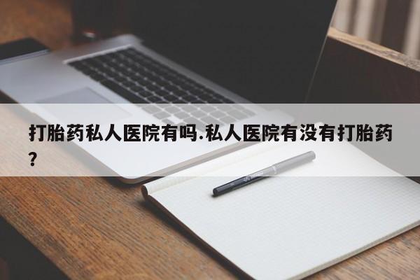 打胎药私人专卖微信网上药店打胎药私人医院有吗.私人医院有没有打胎药？