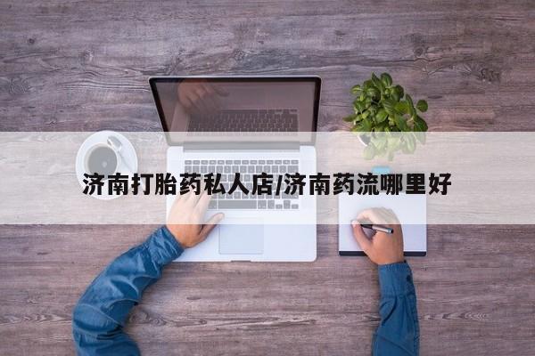 打胎药私人专卖微信网上药店济南打胎药私人店/济南药流哪里好