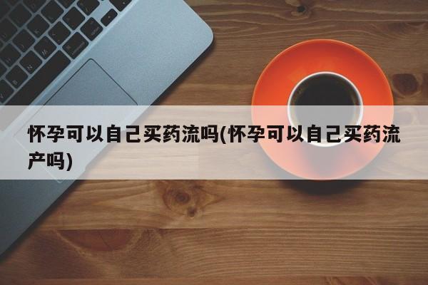 打胎药私人专卖微信网上药店怀孕可以自己买药流吗(怀孕可以自己买药流产吗)