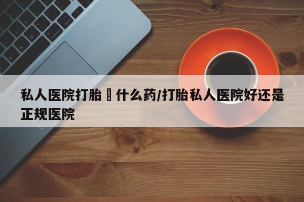 打胎药私人专卖微信网上药店私人医院打胎給什么药/打胎私人医院好还是正规医院