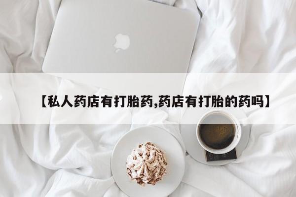打胎药私人专卖微信网上药店【私人药店有打胎药,药店有打胎的药吗】